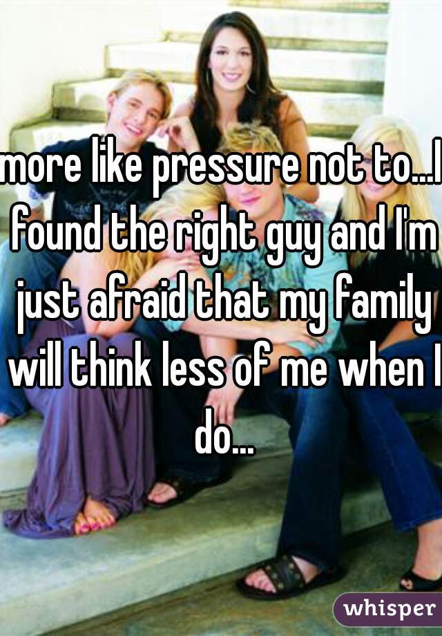 more like pressure not to...I found the right guy and I'm just afraid that my family will think less of me when I do...
