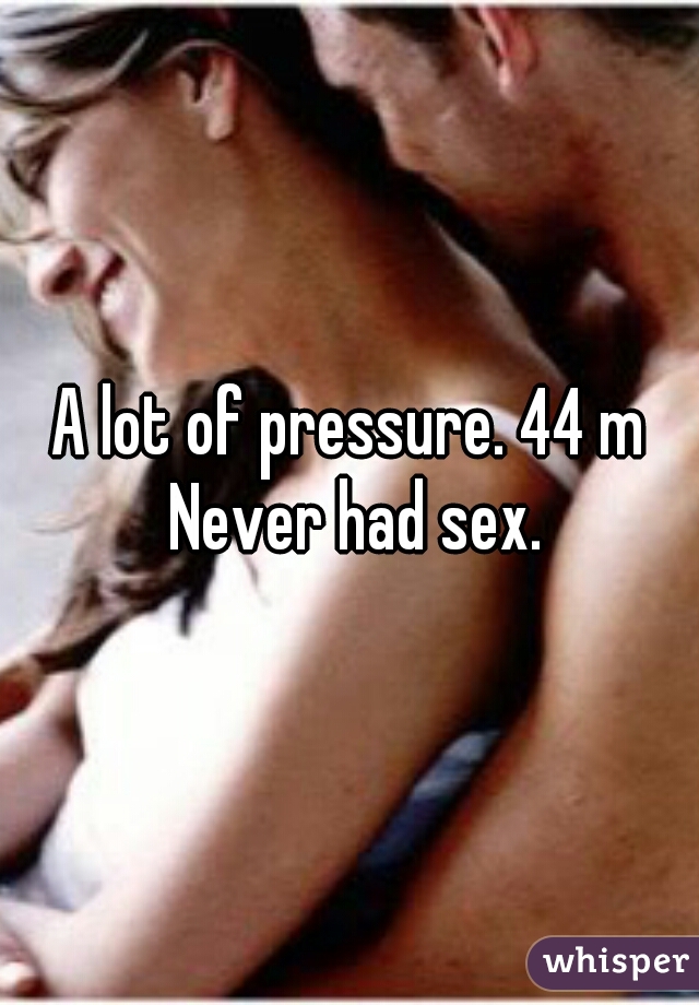 A lot of pressure. 44 m Never had sex.