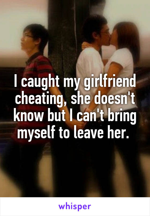 I caught my girlfriend cheating, she doesn't know but I can't bring myself to leave her. 