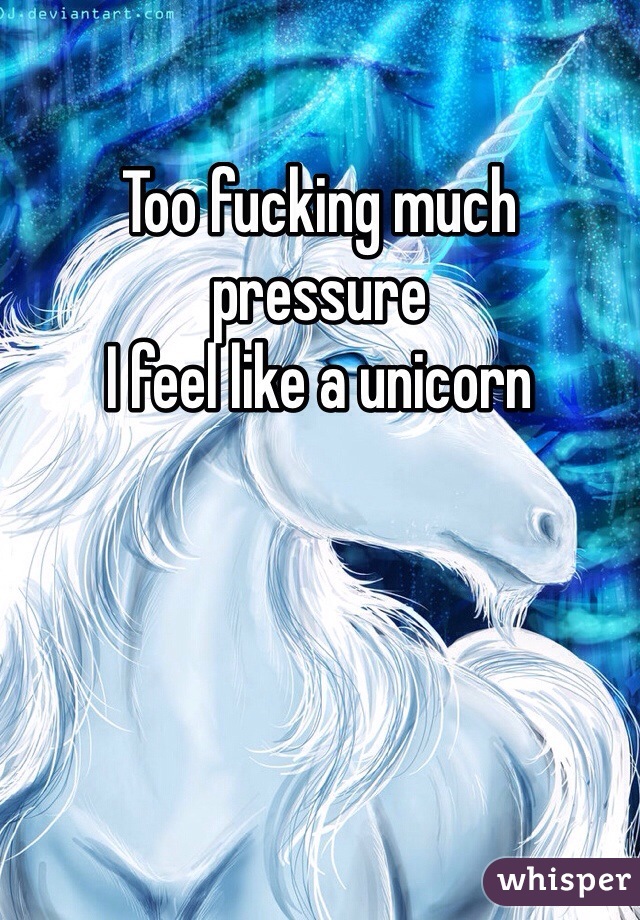 Too fucking much pressure 
I feel like a unicorn 