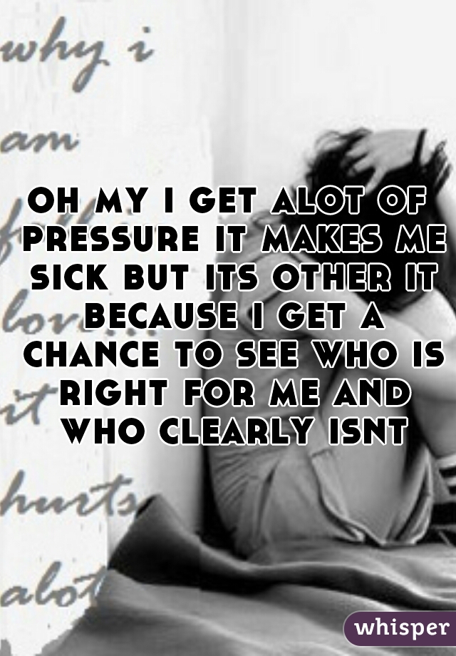 oh my i get alot of pressure it makes me sick but its other it because i get a chance to see who is right for me and who clearly isnt