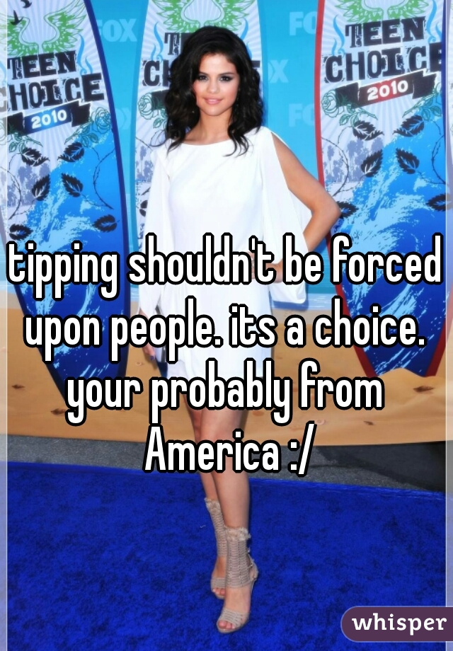 tipping shouldn't be forced upon people. its a choice. 

your probably from America :/