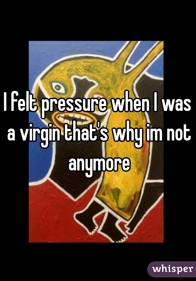 I felt pressure when I was a virgin that's why im not anymore