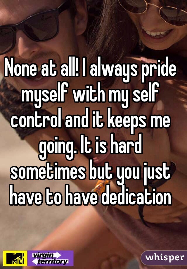 None at all! I always pride myself with my self control and it keeps me going. It is hard sometimes but you just have to have dedication 
