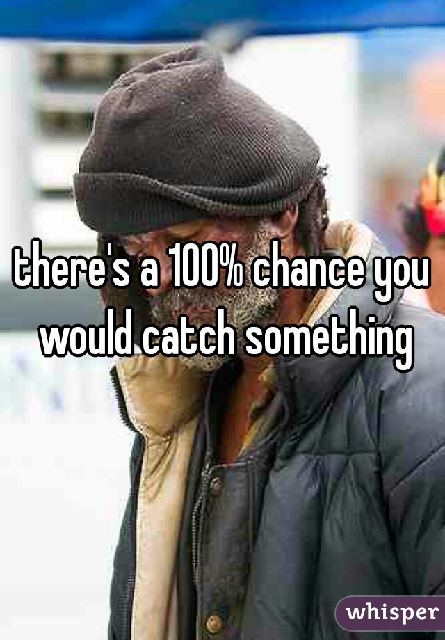 there's a 100% chance you would catch something