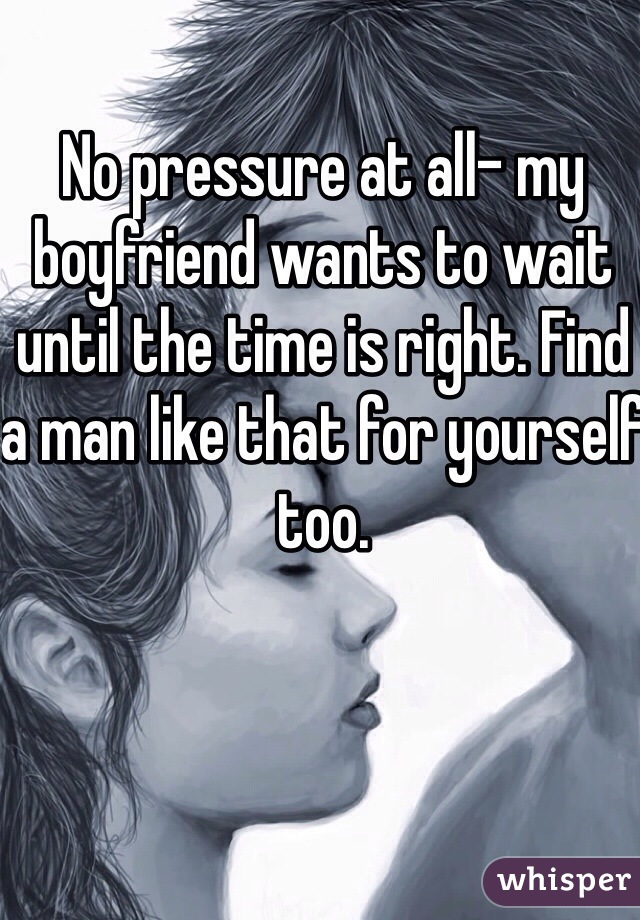 No pressure at all- my boyfriend wants to wait until the time is right. Find a man like that for yourself too.