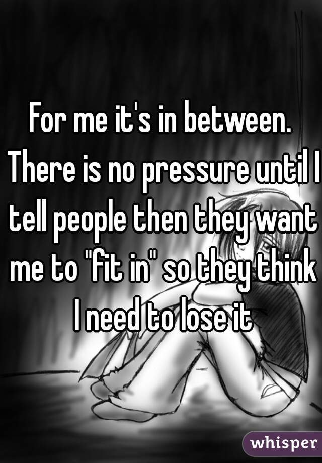 For me it's in between. There is no pressure until I tell people then they want me to "fit in" so they think I need to lose it