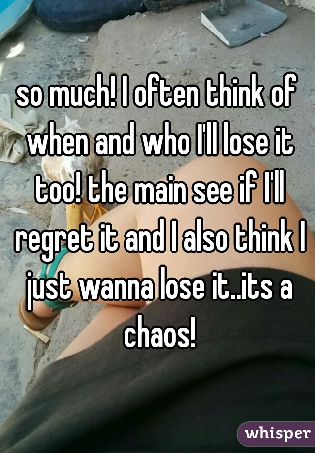 so much! I often think of when and who I'll lose it too! the main see if I'll regret it and I also think I just wanna lose it..its a chaos!