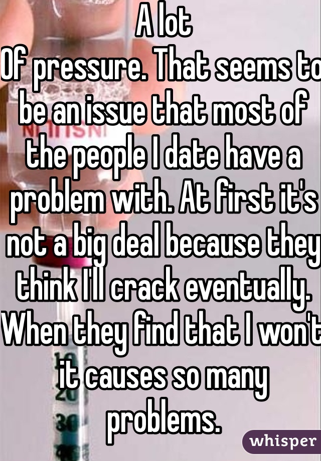 A lot
Of pressure. That seems to be an issue that most of the people I date have a problem with. At first it's not a big deal because they think I'll crack eventually. When they find that I won't it causes so many problems.
