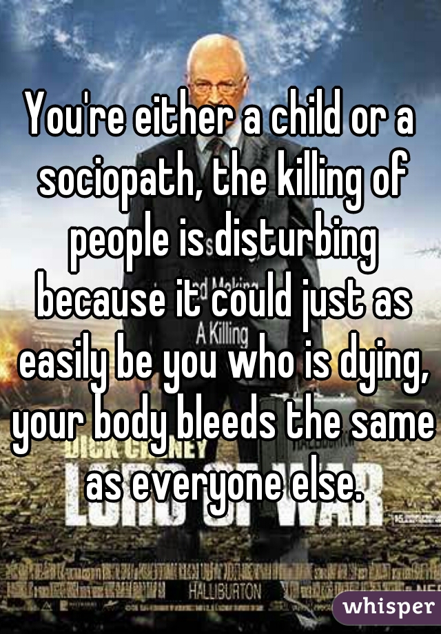 You're either a child or a sociopath, the killing of people is disturbing because it could just as easily be you who is dying, your body bleeds the same as everyone else.
