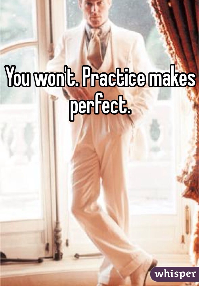 You won't. Practice makes perfect.