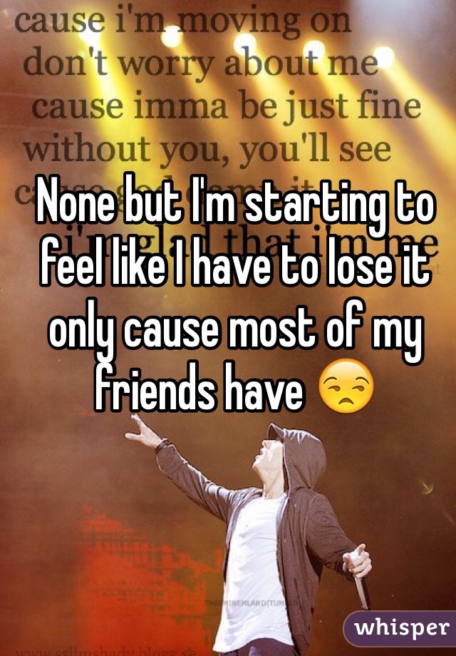 None but I'm starting to feel like I have to lose it only cause most of my friends have 😒