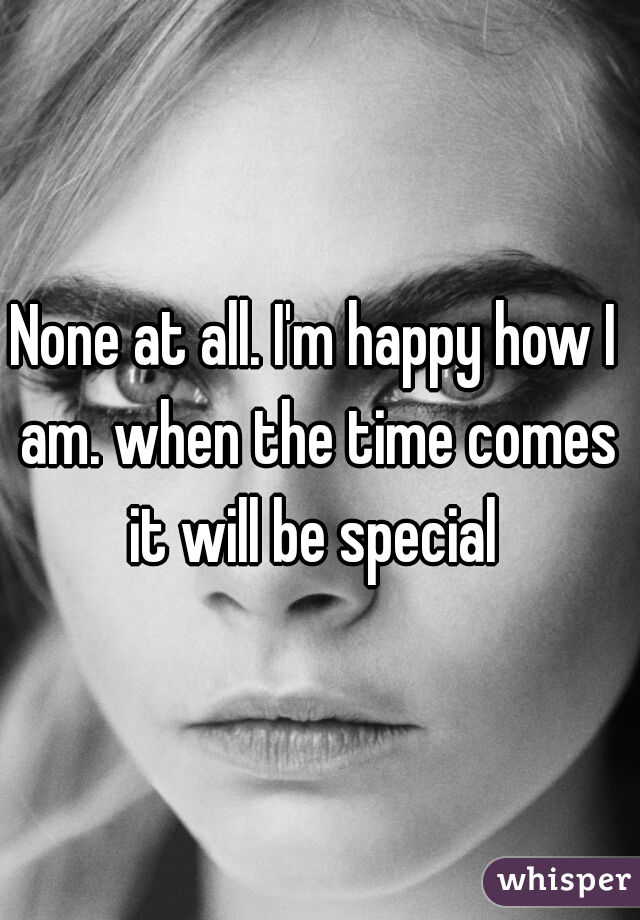None at all. I'm happy how I am. when the time comes it will be special 