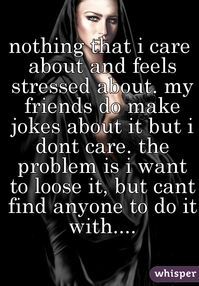 nothing that i care about and feels stressed about. my friends do make jokes about it but i dont care. the problem is i want to loose it, but cant find anyone to do it with....