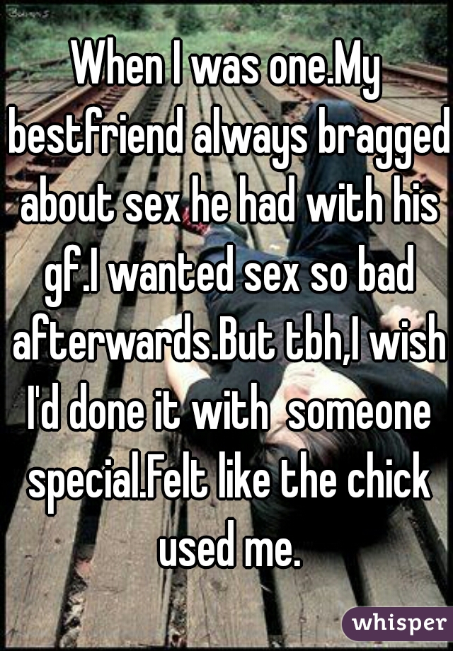 When I was one.My bestfriend always bragged about sex he had with his gf.I wanted sex so bad afterwards.But tbh,I wish I'd done it with  someone special.Felt like the chick used me.
