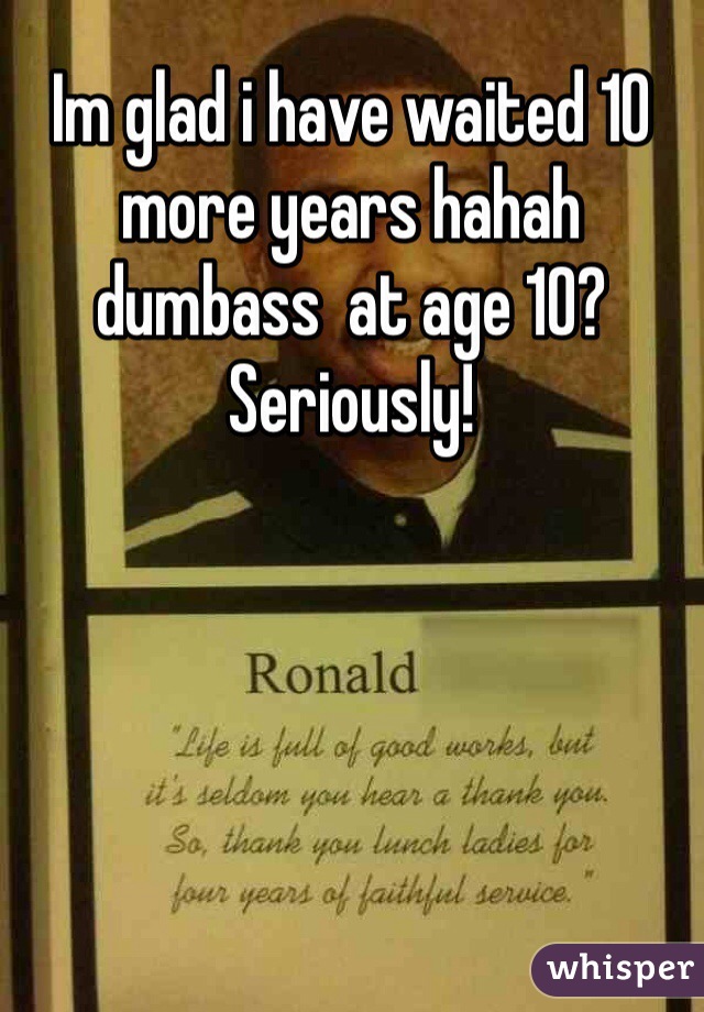 Im glad i have waited 10 more years hahah dumbass  at age 10? Seriously!  