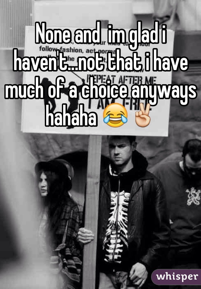 None and  im glad i haven't...not that i have much of a choice anyways hahaha 😂✌️