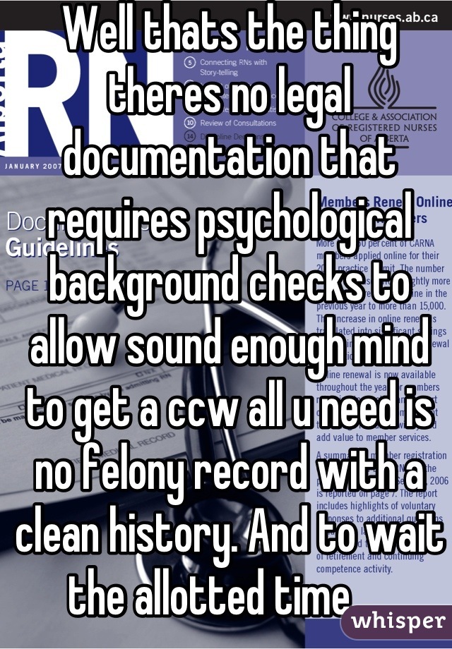 Well thats the thing theres no legal documentation that requires psychological background checks to allow sound enough mind to get a ccw all u need is no felony record with a clean history. And to wait the allotted time.... 