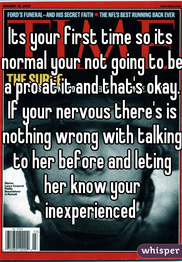 Its your first time so its normal your not going to be a pro at it and that's okay. If your nervous there's is nothing wrong with talking to her before and leting her know your inexperienced 