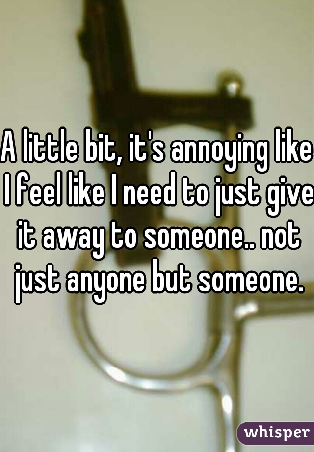 A little bit, it's annoying like I feel like I need to just give it away to someone.. not just anyone but someone.