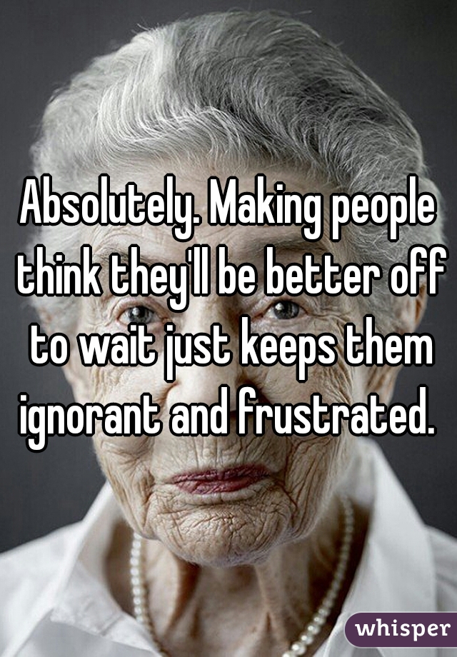 Absolutely. Making people think they'll be better off to wait just keeps them ignorant and frustrated. 
