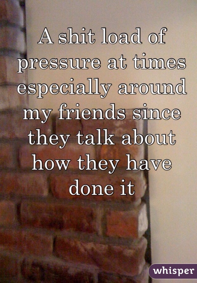 A shit load of pressure at times especially around my friends since they talk about how they have done it 