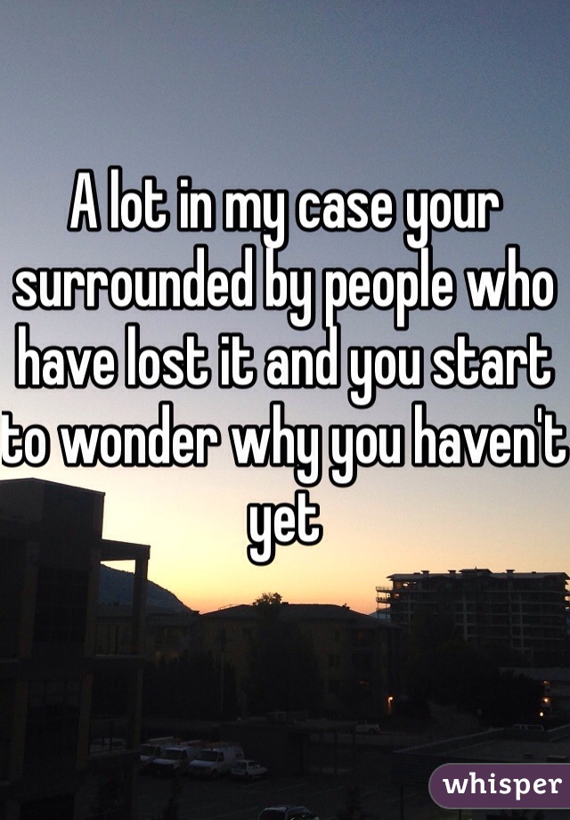 A lot in my case your surrounded by people who have lost it and you start to wonder why you haven't yet