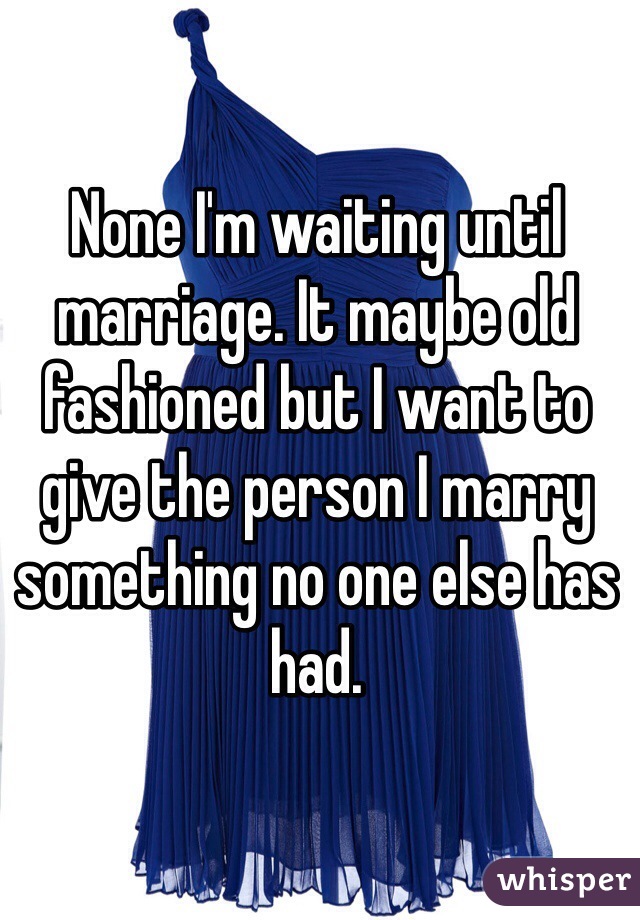 None I'm waiting until marriage. It maybe old fashioned but I want to give the person I marry something no one else has had.