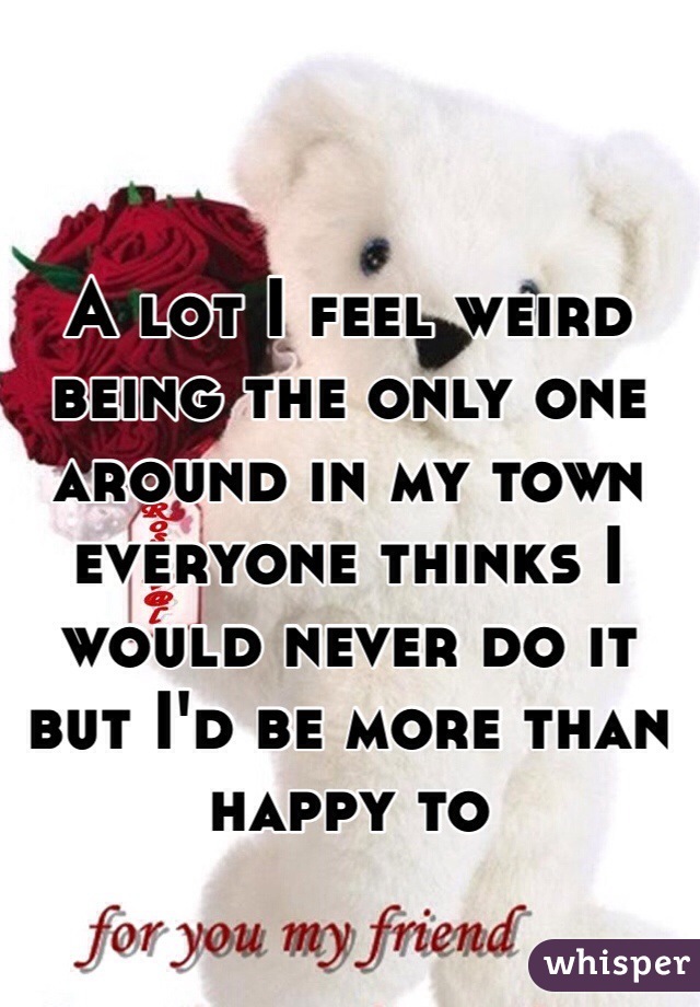 A lot I feel weird being the only one around in my town everyone thinks I would never do it but I'd be more than happy to 