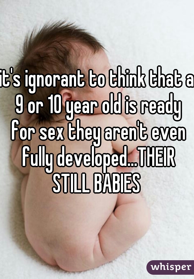 it's ignorant to think that a 9 or 10 year old is ready for sex they aren't even fully developed...THEIR STILL BABIES 