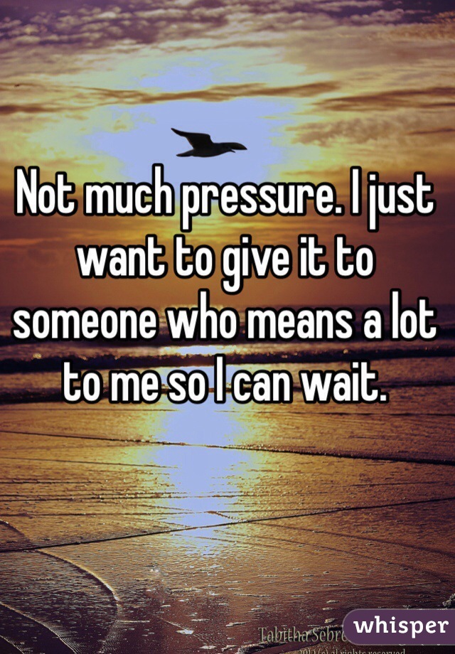 Not much pressure. I just want to give it to someone who means a lot to me so I can wait.
