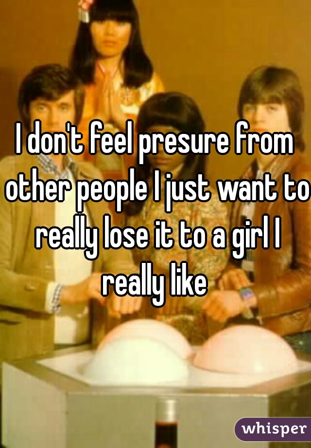 I don't feel presure from other people I just want to really lose it to a girl I really like 