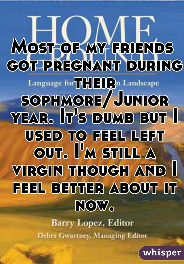 Most of my friends got pregnant during their sophmore/Junior year. It's dumb but I used to feel left out. I'm still a virgin though and I feel better about it now.