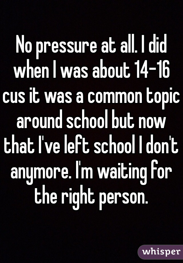 No pressure at all. I did when I was about 14-16 cus it was a common topic around school but now that I've left school I don't anymore. I'm waiting for the right person. 