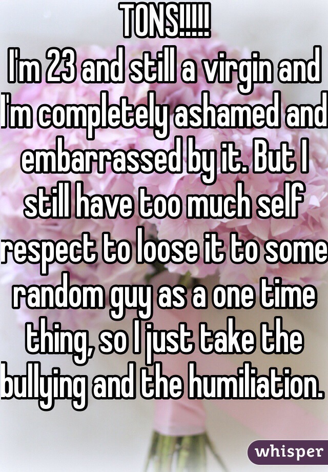 TONS!!!!!
I'm 23 and still a virgin and I'm completely ashamed and embarrassed by it. But I still have too much self respect to loose it to some random guy as a one time thing, so I just take the bullying and the humiliation. 
