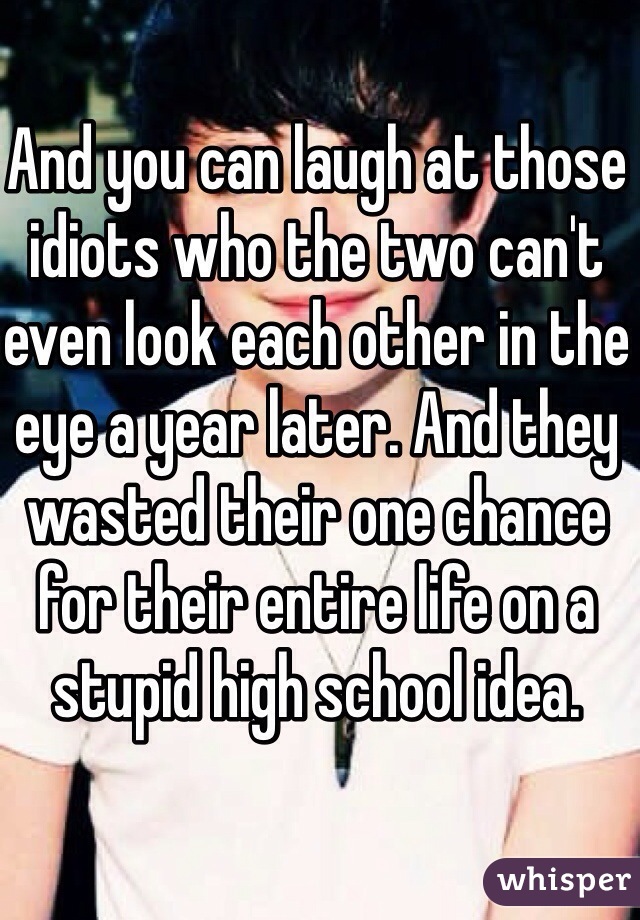 And you can laugh at those idiots who the two can't even look each other in the eye a year later. And they wasted their one chance for their entire life on a stupid high school idea.