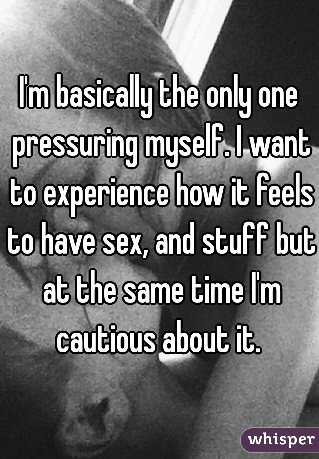 I'm basically the only one pressuring myself. I want to experience how it feels to have sex, and stuff but at the same time I'm cautious about it. 