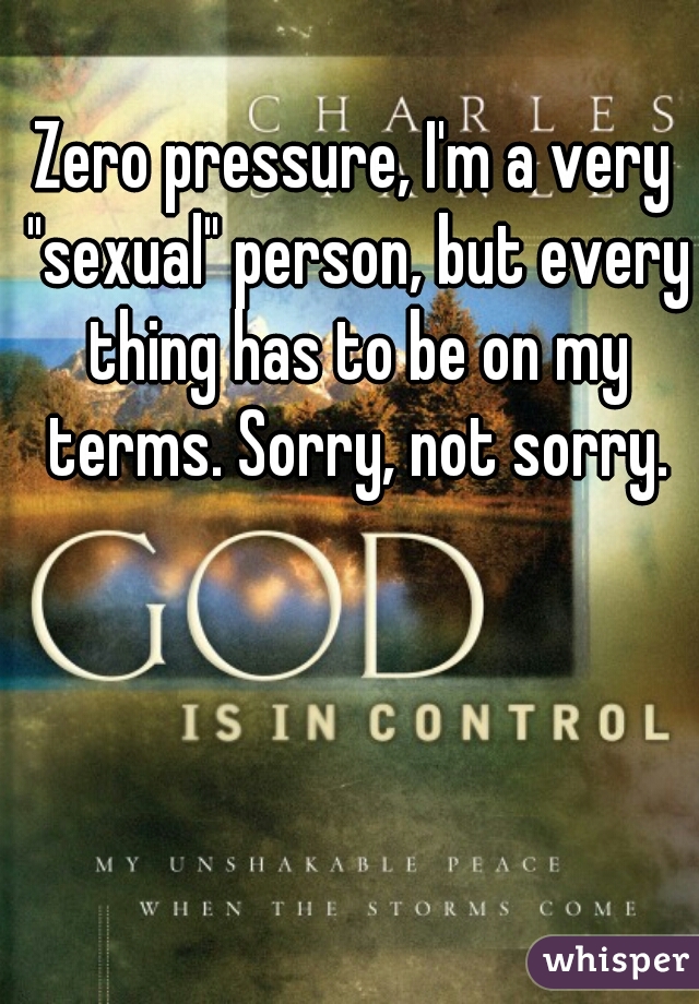 Zero pressure, I'm a very "sexual" person, but every thing has to be on my terms. Sorry, not sorry.