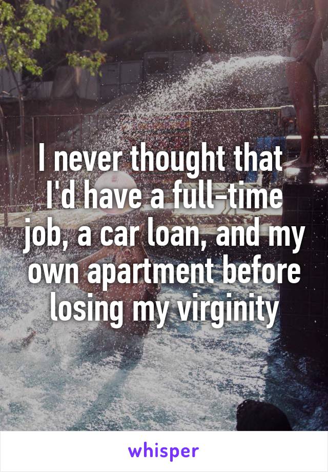 I never thought that 
I'd have a full-time job, a car loan, and my own apartment before losing my virginity