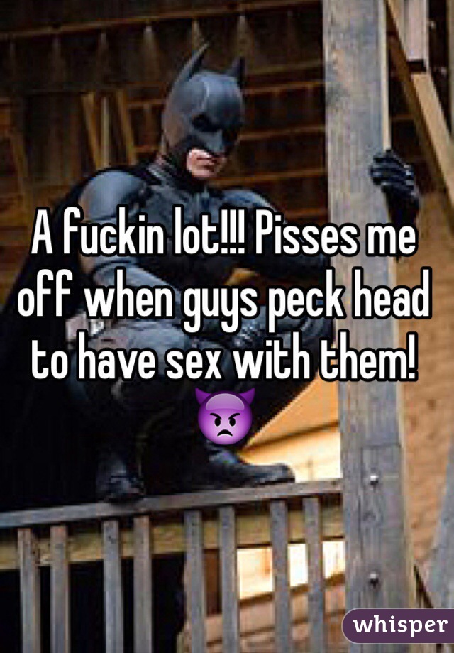 A fuckin lot!!! Pisses me off when guys peck head to have sex with them! 👿
