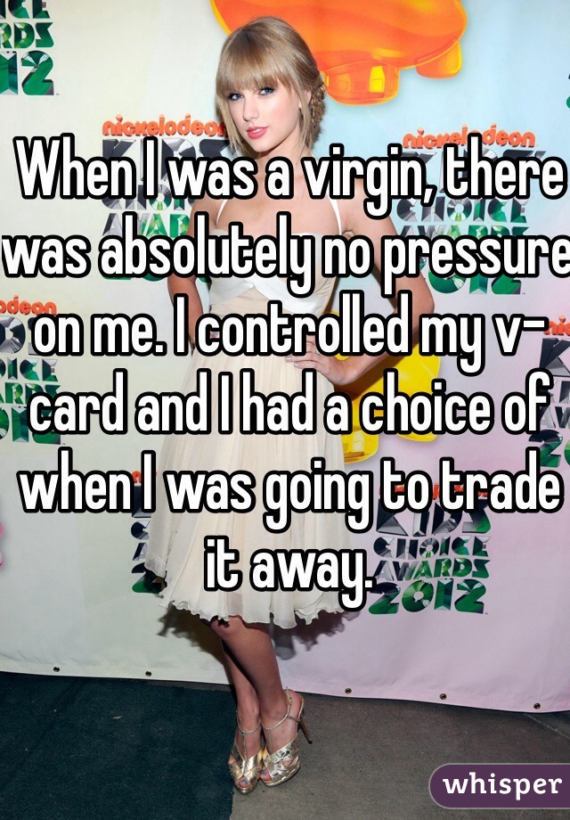When I was a virgin, there was absolutely no pressure on me. I controlled my v-card and I had a choice of when I was going to trade it away.