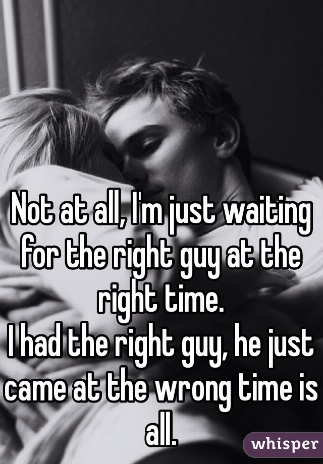 Not at all, I'm just waiting for the right guy at the right time.
I had the right guy, he just came at the wrong time is all.
