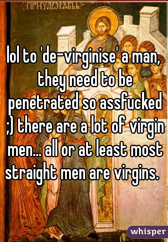 lol to 'de-virginise' a man, they need to be penetrated so assfucked ;) there are a lot of virgin men... all or at least most straight men are virgins.  
