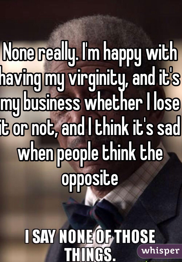 None really. I'm happy with having my virginity, and it's my business whether I lose it or not, and I think it's sad when people think the opposite 