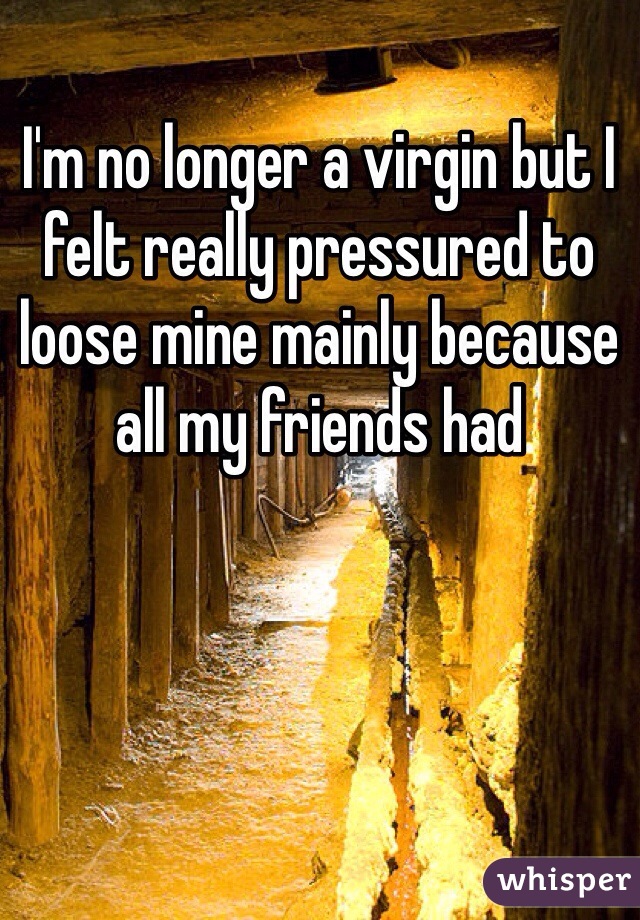 I'm no longer a virgin but I felt really pressured to loose mine mainly because all my friends had 