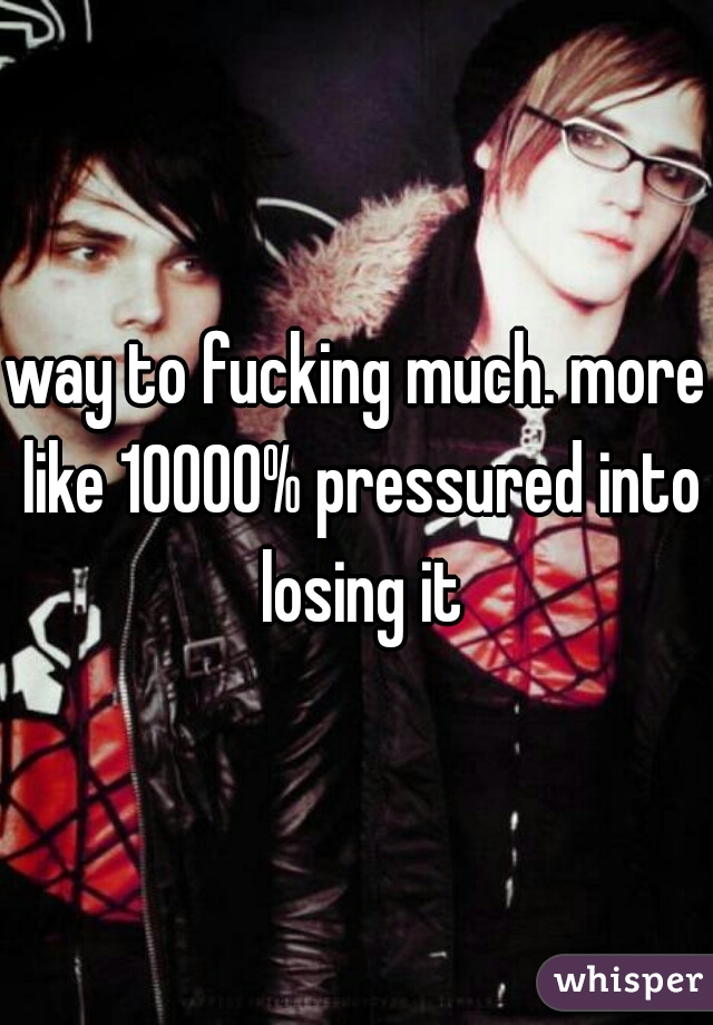 way to fucking much. more like 10000% pressured into losing it