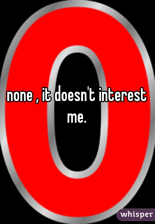 none , it doesn't interest me. 