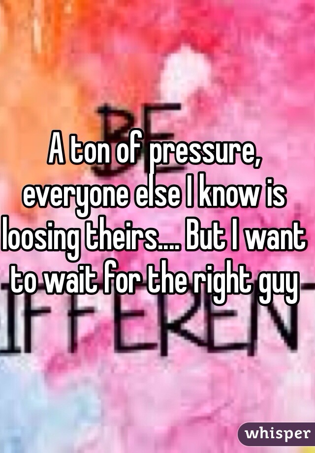 A ton of pressure, everyone else I know is loosing theirs.... But I want to wait for the right guy