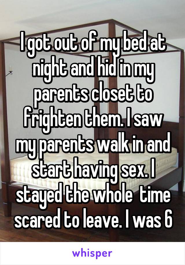 I got out of my bed at night and hid in my parents closet to frighten them. I saw my parents walk in and start having sex. I stayed the whole  time scared to leave. I was 6