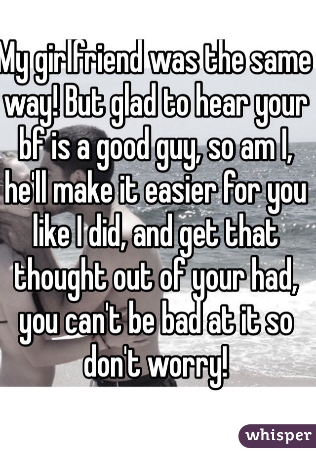 My girlfriend was the same way! But glad to hear your bf is a good guy, so am I, he'll make it easier for you like I did, and get that thought out of your had, you can't be bad at it so don't worry! 